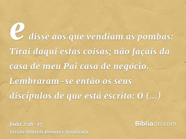 e disse aos que vendiam as pombas: Tirai daqui estas coisas; não façais da casa de meu Pai casa de negócio.Lembraram-se então os seus discípulos de que está esc