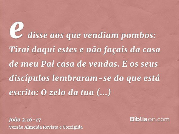 e disse aos que vendiam pombos: Tirai daqui estes e não façais da casa de meu Pai casa de vendas.E os seus discípulos lembraram-se do que está escrito: O zelo d