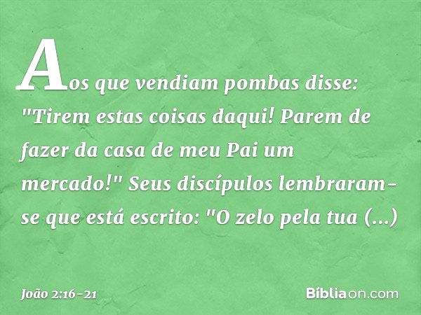 Aos que vendiam pombas disse: "Tirem estas coisas daqui! Parem de fazer da casa de meu Pai um mercado!" Seus discípulos lembraram-se que está escrito: "O zelo p