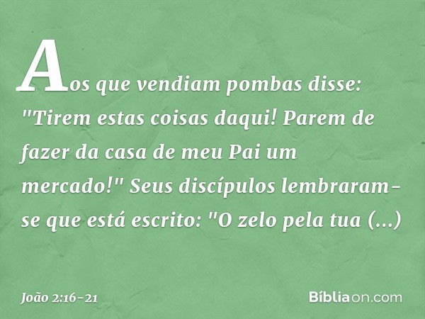 Aos que vendiam pombas disse: "Tirem estas coisas daqui! Parem de fazer da casa de meu Pai um mercado!" Seus discípulos lembraram-se que está escrito: "O zelo p