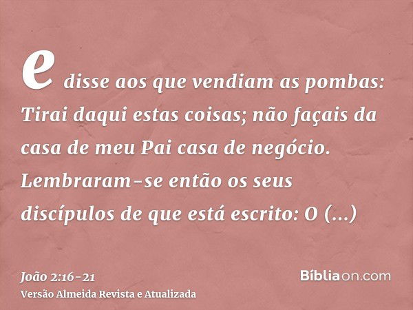 e disse aos que vendiam as pombas: Tirai daqui estas coisas; não façais da casa de meu Pai casa de negócio.Lembraram-se então os seus discípulos de que está esc