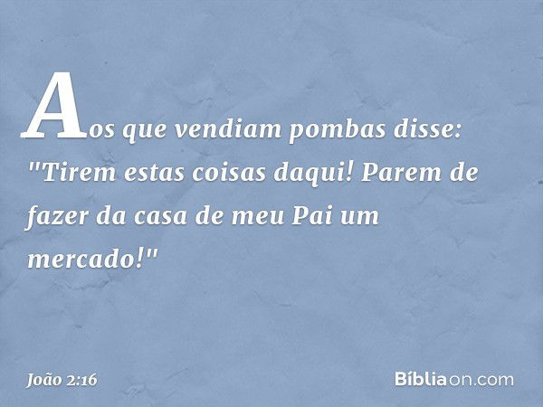 Aos que vendiam pombas disse: "Tirem estas coisas daqui! Parem de fazer da casa de meu Pai um mercado!" -- João 2:16