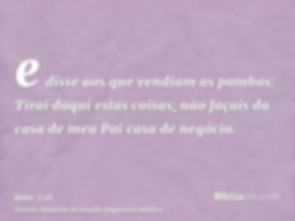 e disse aos que vendiam as pombas: Tirai daqui estas coisas; não façais da casa de meu Pai casa de negócio.