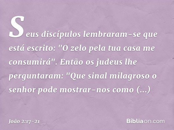 Seus discípulos lembraram-se que está escrito: "O zelo pela tua casa me consumirá". Então os judeus lhe perguntaram: "Que sinal milagroso o senhor pode mostrar-