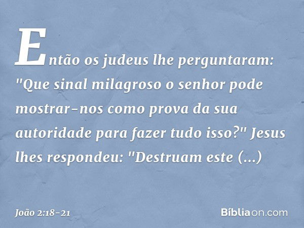 Então os judeus lhe perguntaram: "Que sinal milagroso o senhor pode mostrar-nos como prova da sua autoridade para fazer tudo isso?" Jesus lhes respondeu: "Destr