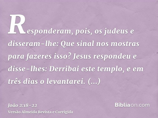 Responderam, pois, os judeus e disseram-lhe: Que sinal nos mostras para fazeres isso?Jesus respondeu e disse-lhes: Derribai este templo, e em três dias o levant