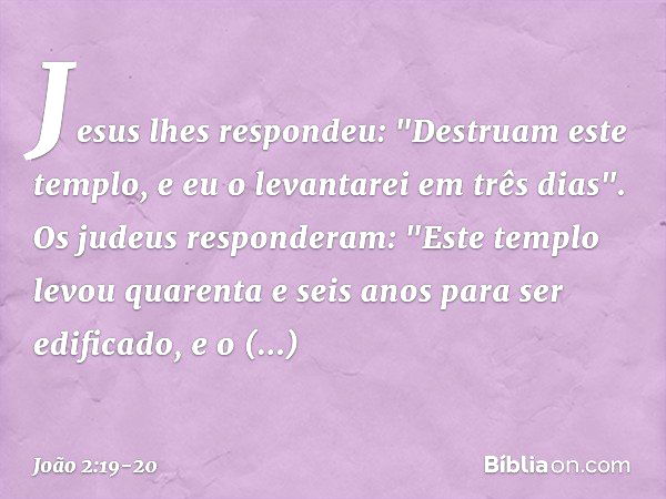 Jesus lhes respondeu: "Destruam este templo, e eu o levantarei em três dias". Os judeus responderam: "Este templo levou quarenta e seis anos para ser edificado,