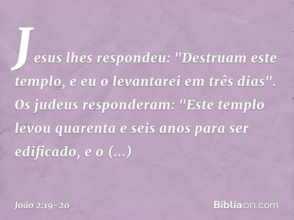 Jesus lhes respondeu: "Destruam este templo, e eu o levantarei em três dias". Os judeus responderam: "Este templo levou quarenta e seis anos para ser edificado,