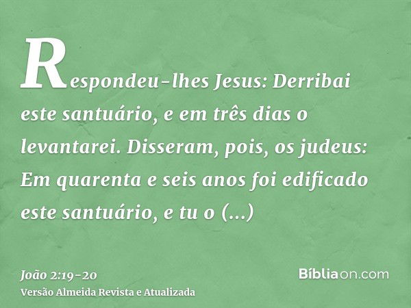 Respondeu-lhes Jesus: Derribai este santuário, e em três dias o levantarei.Disseram, pois, os judeus: Em quarenta e seis anos foi edificado este santuário, e tu