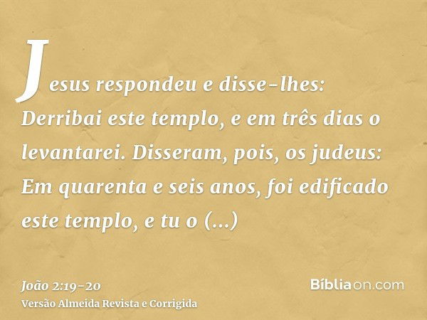 Jesus respondeu e disse-lhes: Derribai este templo, e em três dias o levantarei.Disseram, pois, os judeus: Em quarenta e seis anos, foi edificado este templo, e