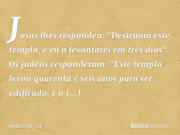 Jesus lhes respondeu: "Destruam este templo, e eu o levantarei em três dias". Os judeus responderam: "Este templo levou quarenta e seis anos para ser edificado,