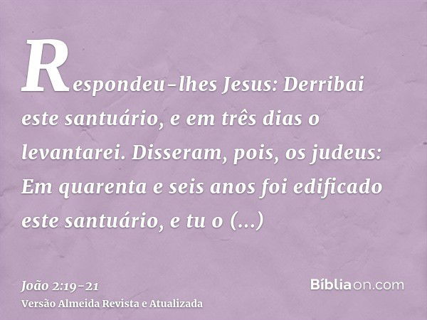 Respondeu-lhes Jesus: Derribai este santuário, e em três dias o levantarei.Disseram, pois, os judeus: Em quarenta e seis anos foi edificado este santuário, e tu