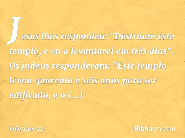 Jesus lhes respondeu: "Destruam este templo, e eu o levantarei em três dias". Os judeus responderam: "Este templo levou quarenta e seis anos para ser edificado,