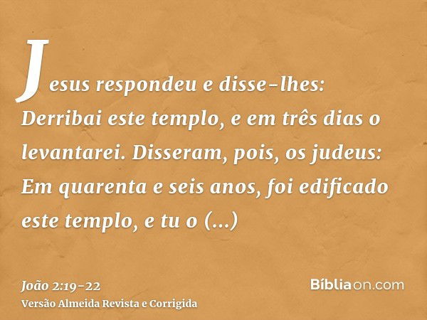 Jesus respondeu e disse-lhes: Derribai este templo, e em três dias o levantarei.Disseram, pois, os judeus: Em quarenta e seis anos, foi edificado este templo, e