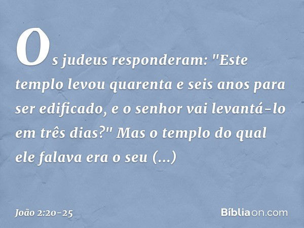 Os judeus responderam: "Este templo levou quarenta e seis anos para ser edificado, e o senhor vai levantá-lo em três dias?" Mas o templo do qual ele falava era 