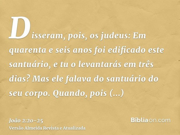 Disseram, pois, os judeus: Em quarenta e seis anos foi edificado este santuário, e tu o levantarás em três dias?Mas ele falava do santuário do seu corpo.Quando,