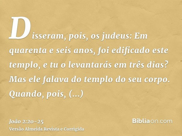 Disseram, pois, os judeus: Em quarenta e seis anos, foi edificado este templo, e tu o levantarás em três dias?Mas ele falava do templo do seu corpo.Quando, pois