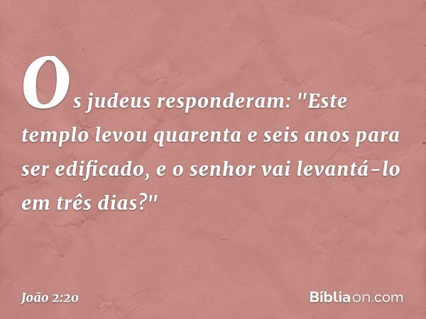 Os judeus responderam: "Este templo levou quarenta e seis anos para ser edificado, e o senhor vai levantá-lo em três dias?" -- João 2:20