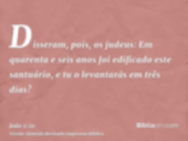 Disseram, pois, os judeus: Em quarenta e seis anos foi edificado este santuário, e tu o levantarás em três dias?