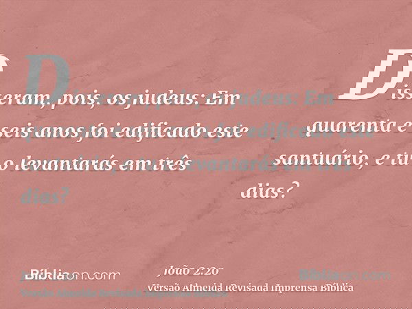 Disseram, pois, os judeus: Em quarenta e seis anos foi edificado este santuário, e tu o levantarás em três dias?