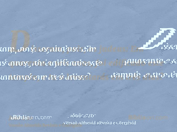 Disseram, pois, os judeus: Em quarenta e seis anos, foi edificado este templo, e tu o levantarás em três dias?