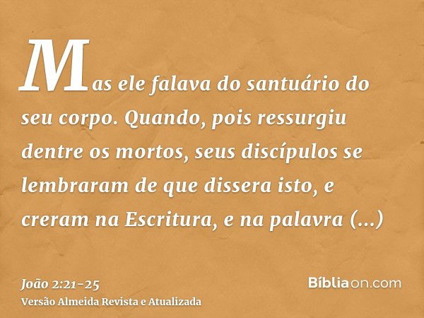 Mas ele falava do santuário do seu corpo.Quando, pois ressurgiu dentre os mortos, seus discípulos se lembraram de que dissera isto, e creram na Escritura, e na 