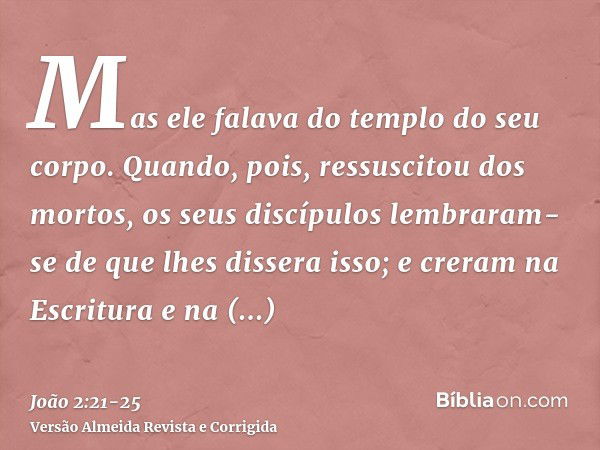 Mas ele falava do templo do seu corpo.Quando, pois, ressuscitou dos mortos, os seus discípulos lembraram-se de que lhes dissera isso; e creram na Escritura e na