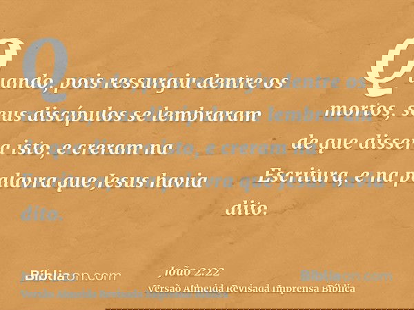 Quando, pois ressurgiu dentre os mortos, seus discípulos se lembraram de que dissera isto, e creram na Escritura, e na palavra que Jesus havia dito.