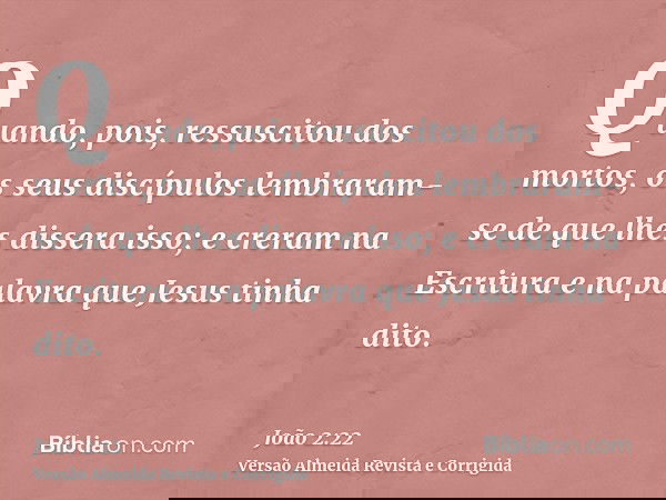 Quando, pois, ressuscitou dos mortos, os seus discípulos lembraram-se de que lhes dissera isso; e creram na Escritura e na palavra que Jesus tinha dito.