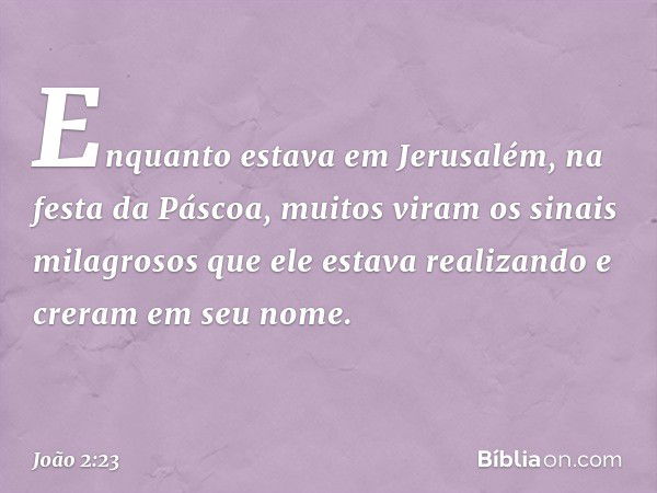 Enquanto estava em Jerusalém, na festa da Páscoa, muitos viram os sinais milagrosos que ele estava realizando e creram em seu nome. -- João 2:23