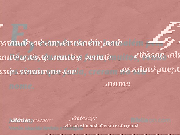 E, estando ele em Jerusalém pela Páscoa, durante a festa, muitos, vendo os sinais que fazia, creram no seu nome.