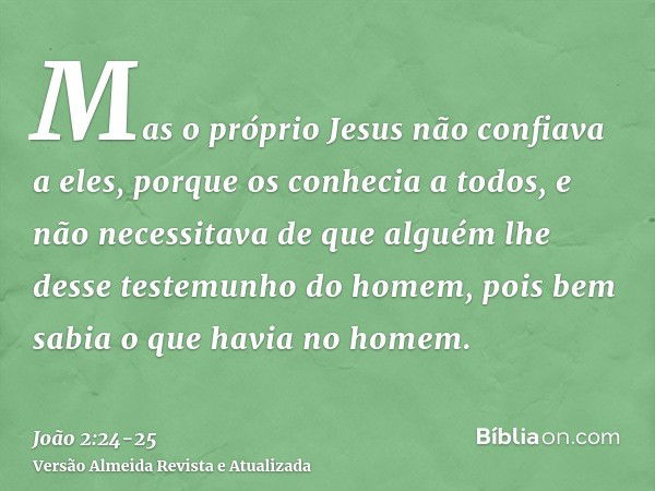 Mas o próprio Jesus não confiava a eles, porque os conhecia a todos,e não necessitava de que alguém lhe desse testemunho do homem, pois bem sabia o que havia no