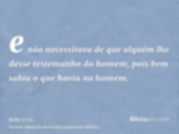 e não necessitava de que alguém lhe desse testemunho do homem, pois bem sabia o que havia no homem.