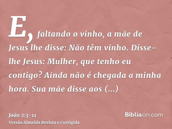 E, faltando o vinho, a mãe de Jesus lhe disse: Não têm vinho.Disse-lhe Jesus: Mulher, que tenho eu contigo? Ainda não é chegada a minha hora.Sua mãe disse aos e