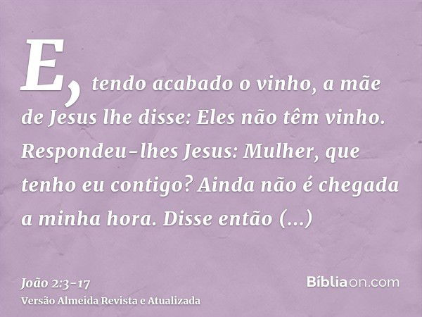 E, tendo acabado o vinho, a mãe de Jesus lhe disse: Eles não têm vinho.Respondeu-lhes Jesus: Mulher, que tenho eu contigo? Ainda não é chegada a minha hora.Diss