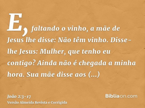 E, faltando o vinho, a mãe de Jesus lhe disse: Não têm vinho.Disse-lhe Jesus: Mulher, que tenho eu contigo? Ainda não é chegada a minha hora.Sua mãe disse aos e