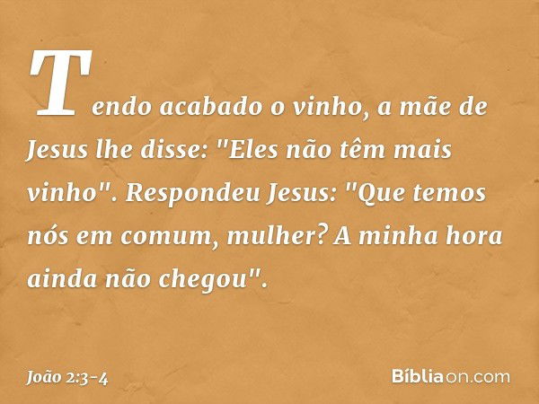 Tendo acabado o vinho, a mãe de Jesus lhe disse: "Eles não têm mais vinho". Respondeu Jesus: "Que temos nós em comum, mulher? A minha hora ainda não chegou". --