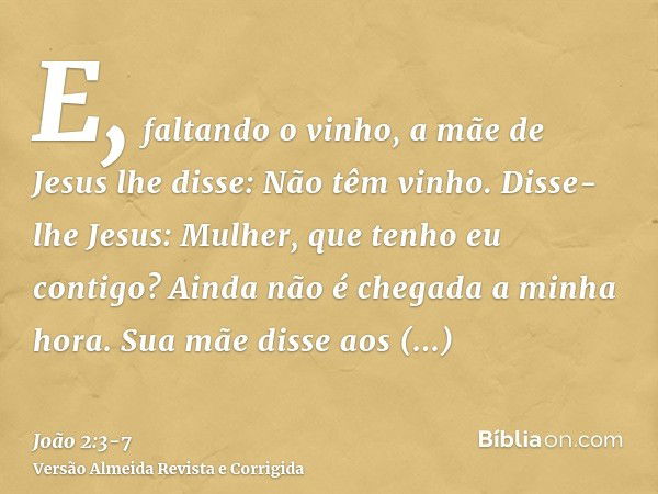 E, faltando o vinho, a mãe de Jesus lhe disse: Não têm vinho.Disse-lhe Jesus: Mulher, que tenho eu contigo? Ainda não é chegada a minha hora.Sua mãe disse aos e