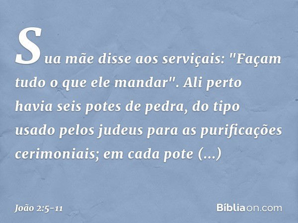 Sua mãe disse aos serviçais: "Façam tudo o que ele mandar". Ali perto havia seis potes de pedra, do tipo usado pelos judeus para as purificações cerimoniais; em