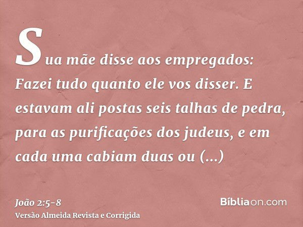 Sua mãe disse aos empregados: Fazei tudo quanto ele vos disser.E estavam ali postas seis talhas de pedra, para as purificações dos judeus, e em cada uma cabiam 