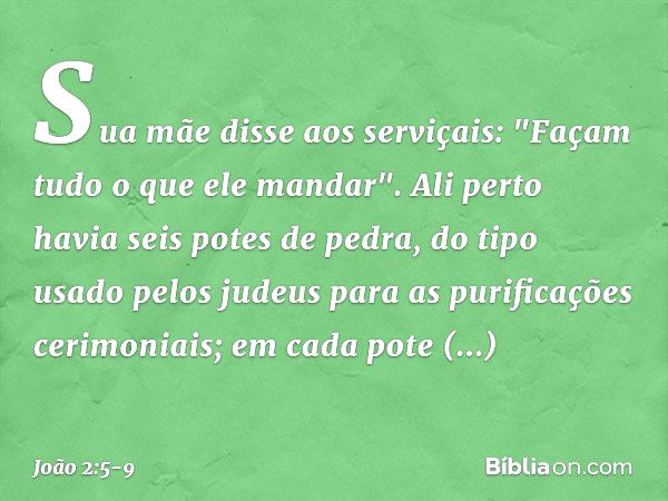 Sua mãe disse aos serviçais: "Façam tudo o que ele mandar". Ali perto havia seis potes de pedra, do tipo usado pelos judeus para as purificações cerimoniais; em