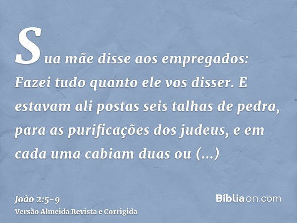 Sua mãe disse aos empregados: Fazei tudo quanto ele vos disser.E estavam ali postas seis talhas de pedra, para as purificações dos judeus, e em cada uma cabiam 