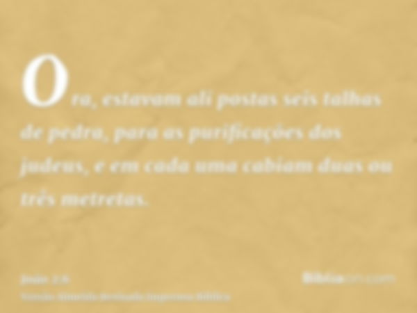 Ora, estavam ali postas seis talhas de pedra, para as purificações dos judeus, e em cada uma cabiam duas ou três metretas.