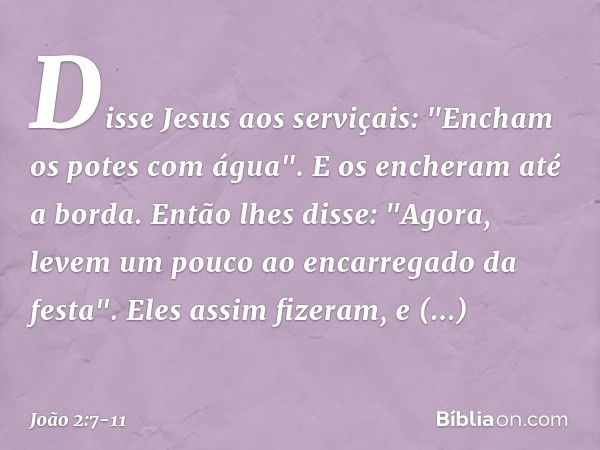 Disse Jesus aos serviçais: "Encham os potes com água". E os encheram até a borda. Então lhes disse: "Agora, levem um pouco ao encarregado da festa".
Eles assim 