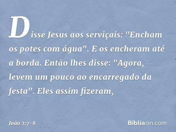 Disse Jesus aos serviçais: "Encham os potes com água". E os encheram até a borda. Então lhes disse: "Agora, levem um pouco ao encarregado da festa".
Eles assim 