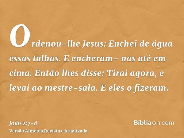 Ordenou-lhe Jesus: Enchei de água essas talhas. E encheram- nas até em cima.Então lhes disse: Tirai agora, e levai ao mestre-sala. E eles o fizeram.