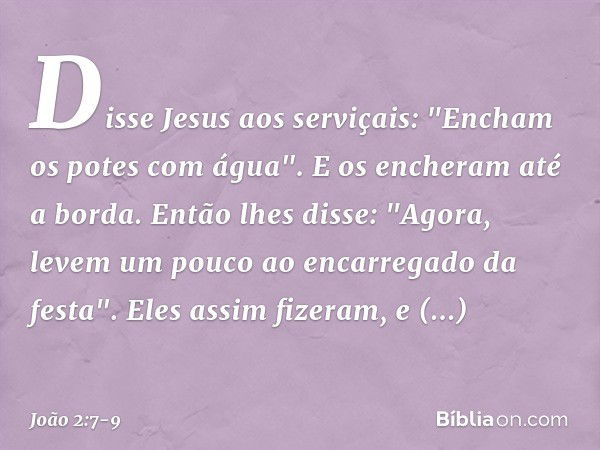 Disse Jesus aos serviçais: "Encham os potes com água". E os encheram até a borda. Então lhes disse: "Agora, levem um pouco ao encarregado da festa".
Eles assim 