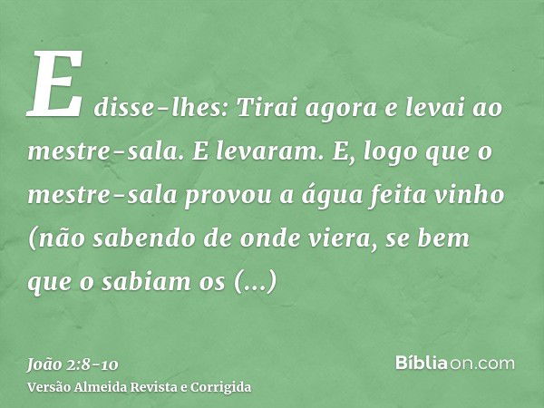 E disse-lhes: Tirai agora e levai ao mestre-sala. E levaram.E, logo que o mestre-sala provou a água feita vinho (não sabendo de onde viera, se bem que o sabiam 