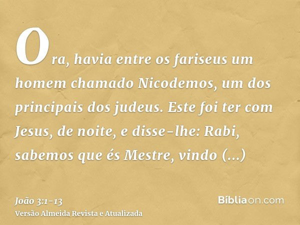 Ora, havia entre os fariseus um homem chamado Nicodemos, um dos principais dos judeus.Este foi ter com Jesus, de noite, e disse-lhe: Rabi, sabemos que és Mestre