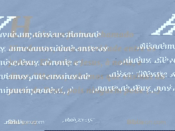 Havia um fariseu chamado Nicodemos, uma autoridade entre os judeus. Ele veio a Jesus, à noite, e disse: "Mestre, sabemos que ensinas da parte de Deus, pois ning